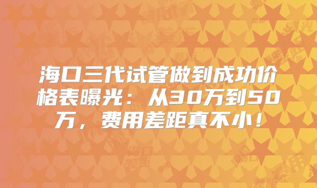海口三代试管做到成功价格表曝光：从30万到50万，费用差距真不小！