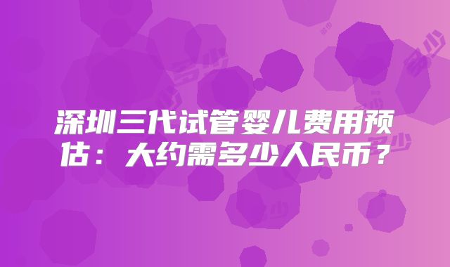 深圳三代试管婴儿费用预估：大约需多少人民币？