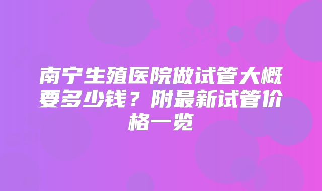 南宁生殖医院做试管大概要多少钱？附最新试管价格一览