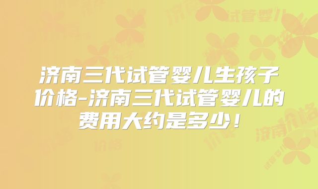 济南三代试管婴儿生孩子价格-济南三代试管婴儿的费用大约是多少！