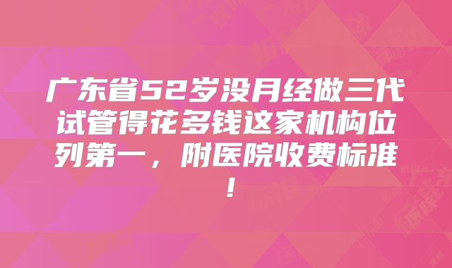 广东省52岁没月经做三代试管得花多钱这家机构位列第一,附医院收费标准!