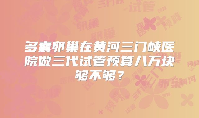 多囊卵巢在黄河三门峡医院做三代试管预算八万块够不够？
