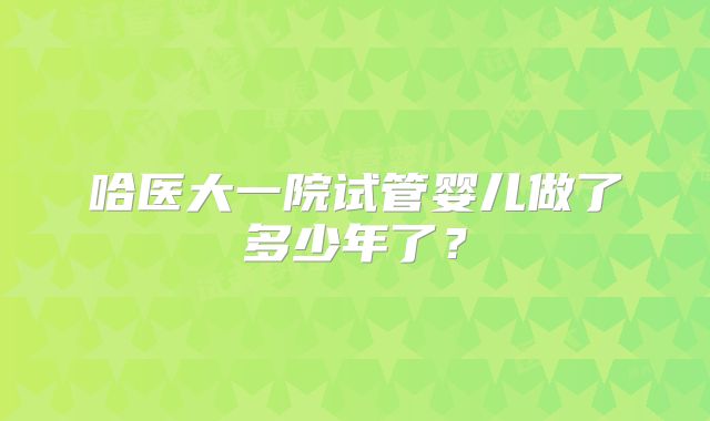 哈医大一院试管婴儿做了多少年了？