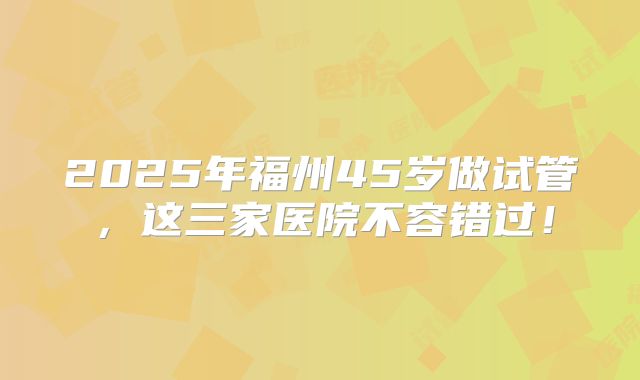 2025年福州45岁做试管，这三家医院不容错过！