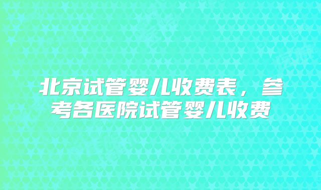 北京试管婴儿收费表，参考各医院试管婴儿收费