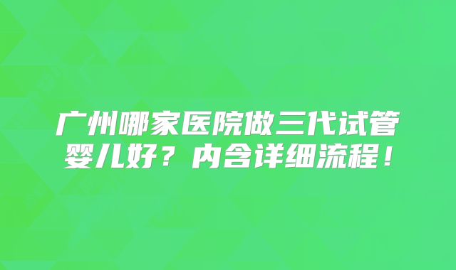 广州哪家医院做三代试管婴儿好？内含详细流程！