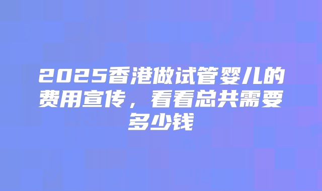 2025香港做试管婴儿的费用宣传，看看总共需要多少钱