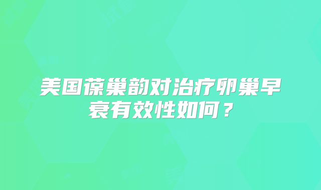 美国葆巢韵对治疗卵巢早衰有效性如何?