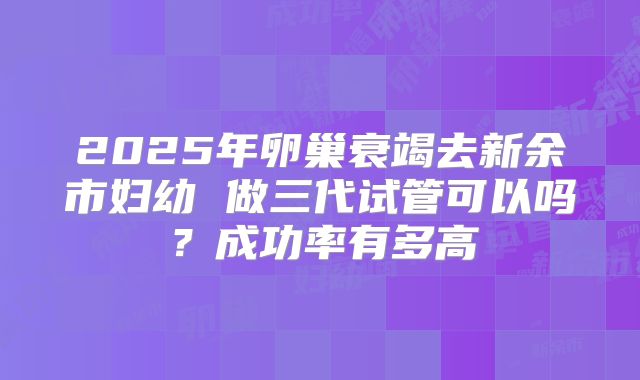 2025年卵巢衰竭去新余市妇幼 做三代试管可以吗？成功率有多高