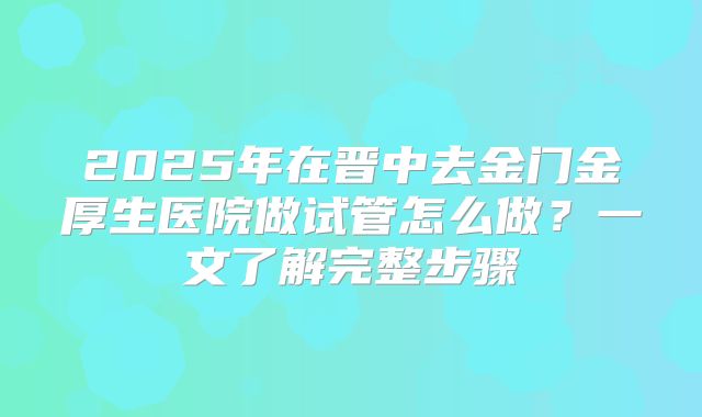 2025年在晋中去金门金厚生医院做试管怎么做？一文了解完整步骤