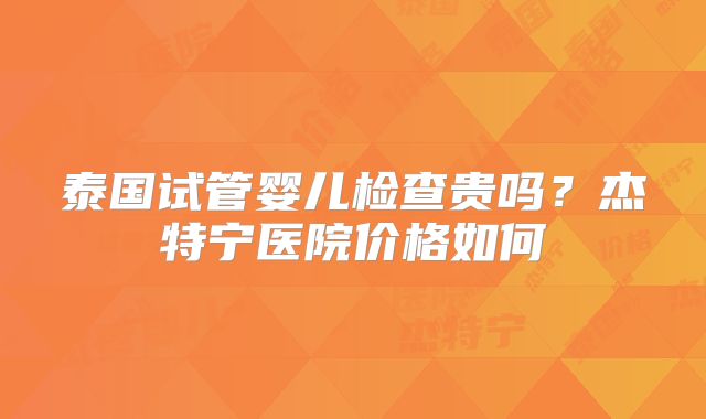 泰国试管婴儿检查贵吗？杰特宁医院价格如何