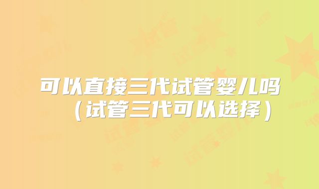 可以直接三代试管婴儿吗（试管三代可以选择）