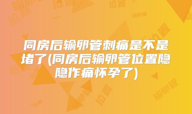 同房后输卵管刺痛是不是堵了(同房后输卵管位置隐隐作痛怀孕了)