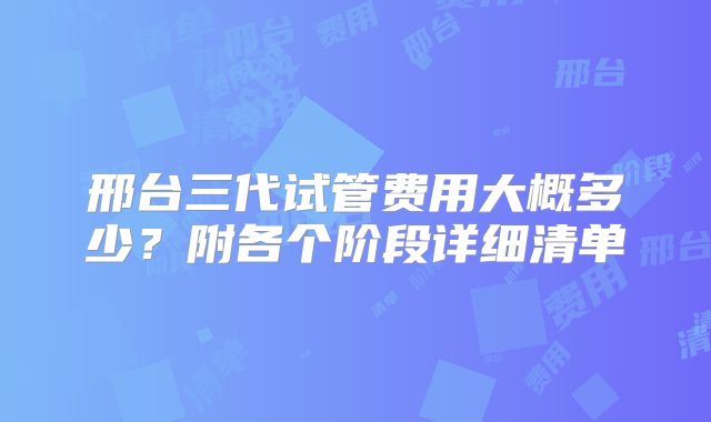 邢台三代试管费用大概多少？附各个阶段详细清单