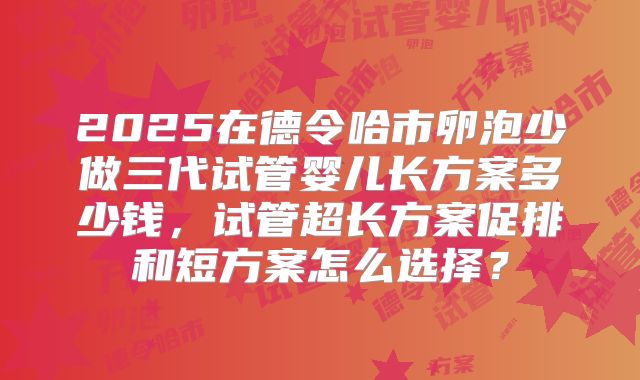 2025在德令哈市卵泡少做三代试管婴儿长方案多少钱，试管超长方案促排和短方案怎么选择？