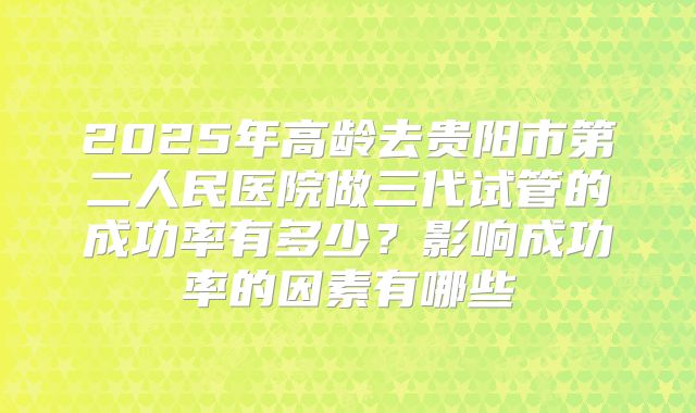 2025年高龄去贵阳市第二人民医院做三代试管的成功率有多少？影响成功率的因素有哪些