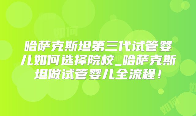 哈萨克斯坦第三代试管婴儿如何选择院校_哈萨克斯坦做试管婴儿全流程!