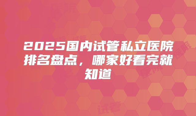2025国内试管私立医院排名盘点,哪家好看完就知道