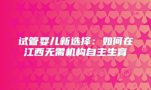 试管婴儿新选择：如何在江西无需机构自主生育