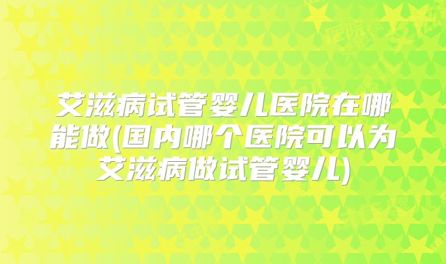 艾滋病试管婴儿医院在哪能做(国内哪个医院可以为艾滋病做试管婴儿)
