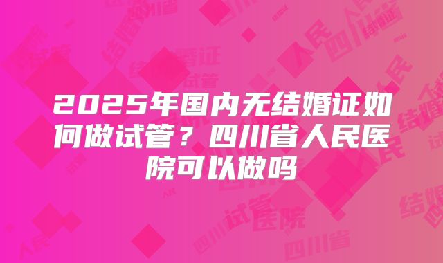 2025年国内无结婚证如何做试管？四川省人民医院可以做吗