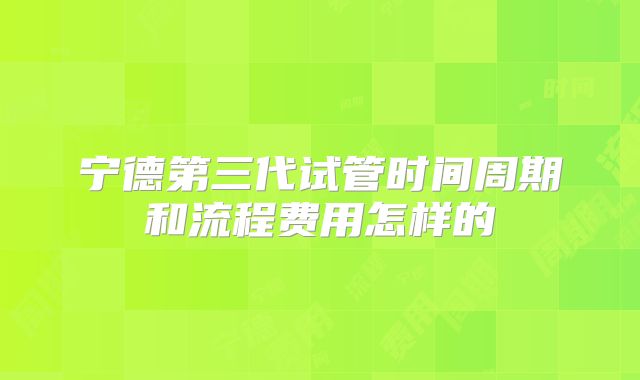 宁德第三代试管时间周期和流程费用怎样的