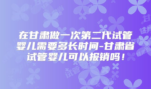 在甘肃做一次第二代试管婴儿需要多长时间-甘肃省试管婴儿可以报销吗！
