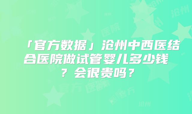 「官方数据」沧州中西医结合医院做试管婴儿多少钱?会很贵吗?