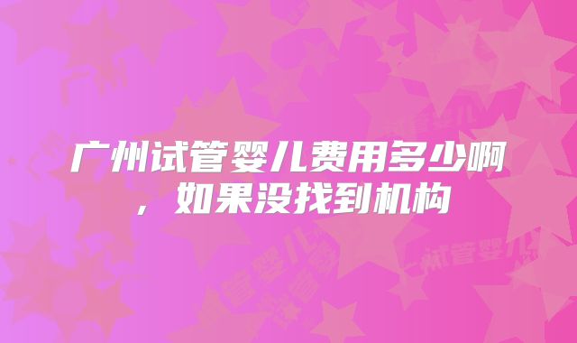 广州试管婴儿费用多少啊，如果没找到机构