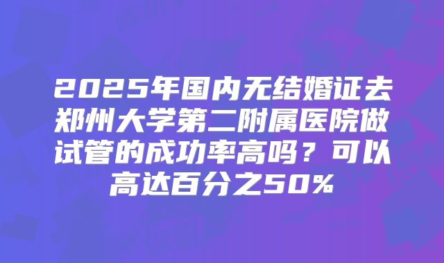 2025年国内无结婚证去郑州大学第二附属医院做试管的成功率高吗？可以高达百分之50%