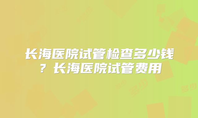 长海医院试管检查多少钱？长海医院试管费用