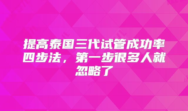 提高泰国三代试管成功率四步法，第一步很多人就忽略了