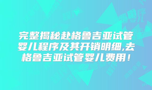 完整揭秘赴格鲁吉亚试管婴儿程序及其开销明细,去格鲁吉亚试管婴儿费用！