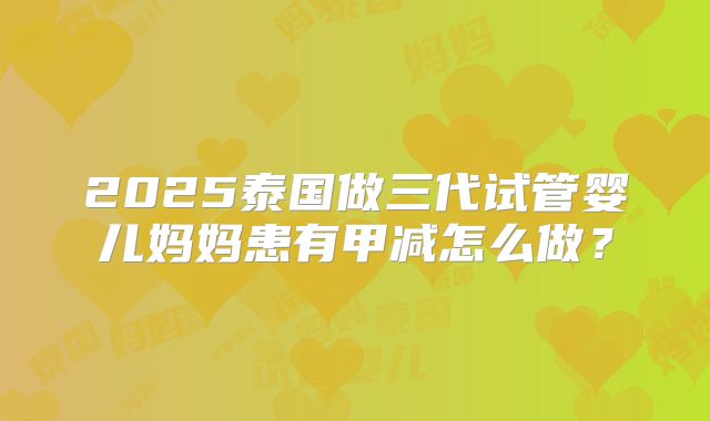 2025泰国做三代试管婴儿妈妈患有甲减怎么做?