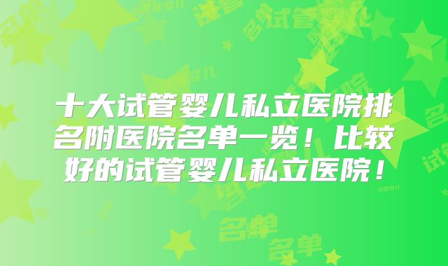 十大试管婴儿私立医院排名附医院名单一览！比较好的试管婴儿私立医院！