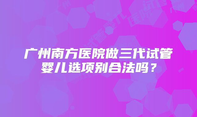 广州南方医院做三代试管婴儿选项别合法吗？