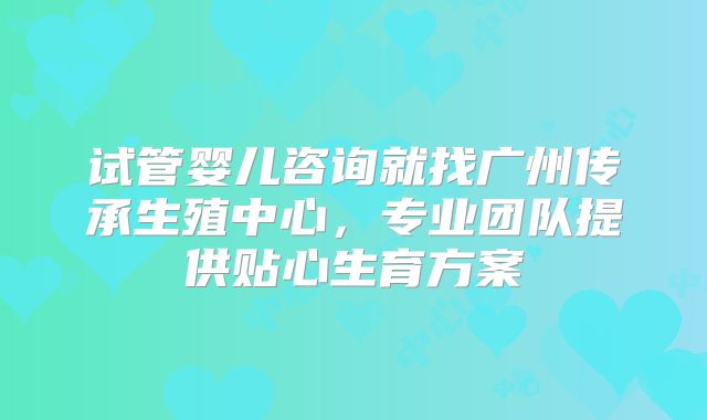 试管婴儿咨询就找广州传承生殖中心,专业团队提供贴心生育方案