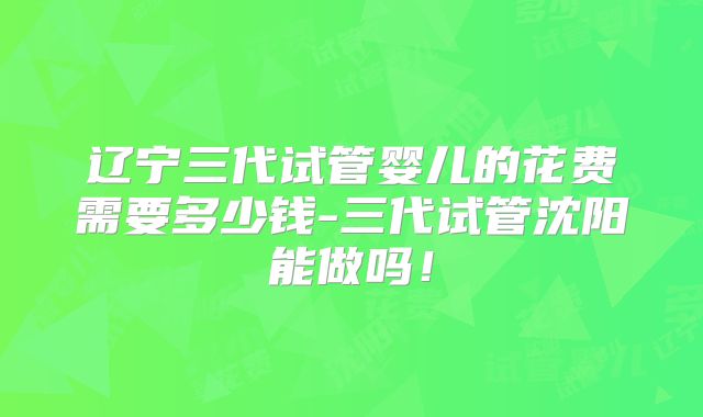 辽宁三代试管婴儿的花费需要多少钱-三代试管沈阳能做吗！