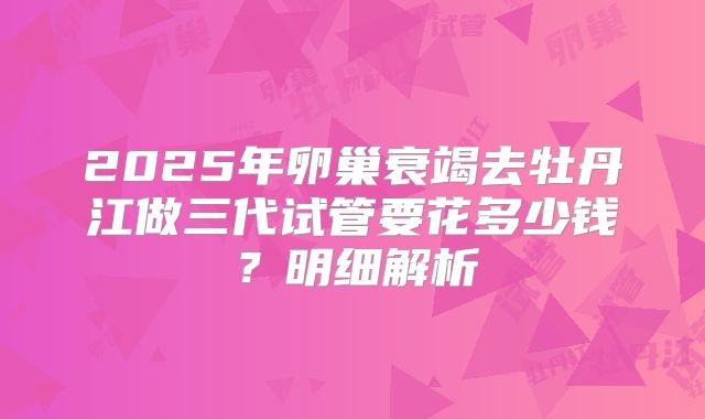 2025年卵巢衰竭去牡丹江做三代试管要花多少钱？明细解析