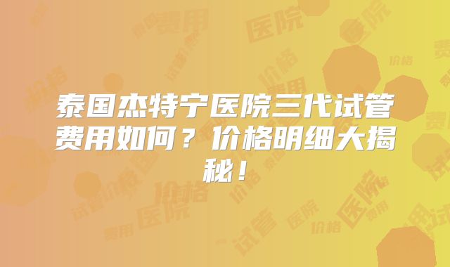 泰国杰特宁医院三代试管费用如何？价格明细大揭秘！