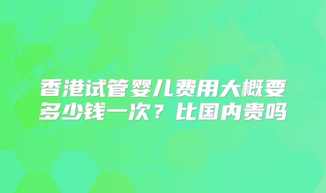 香港试管婴儿费用大概要多少钱一次？比国内贵吗