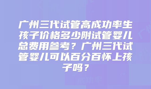 广州三代试管高成功率生孩子价格多少附试管婴儿总费用参考？广州三代试管婴儿可以百分百怀上孩子吗？
