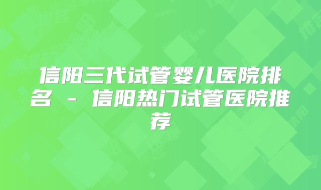 信阳三代试管婴儿医院排名 - 信阳热门试管医院推荐