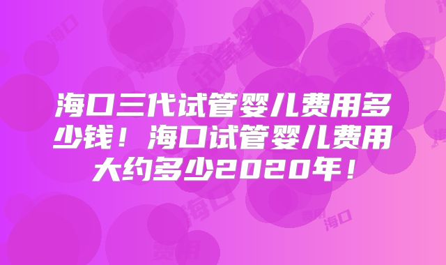 海口三代试管婴儿费用多少钱!海口试管婴儿费用大约多少2020年!