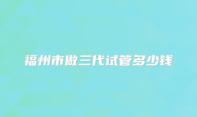 福州市做三代试管多少钱