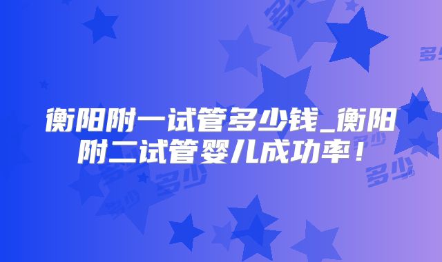 衡阳附一试管多少钱_衡阳附二试管婴儿成功率！