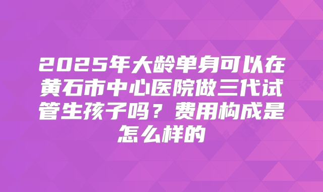 2025年大龄单身可以在黄石市中心医院做三代试管生孩子吗?费用构成是怎么样的