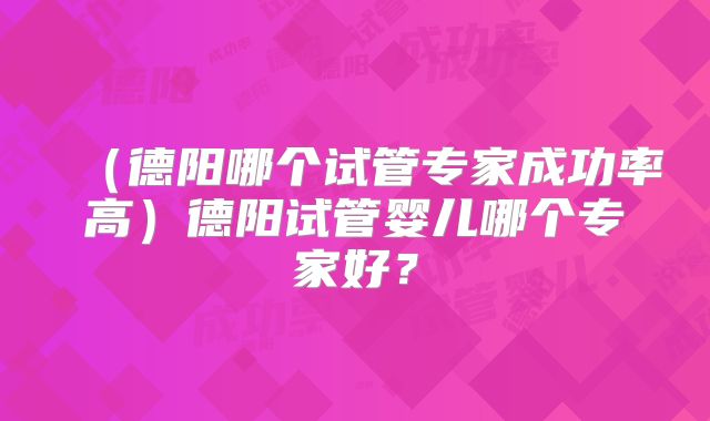 (德阳哪个试管专家成功率高)德阳试管婴儿哪个专家好?
