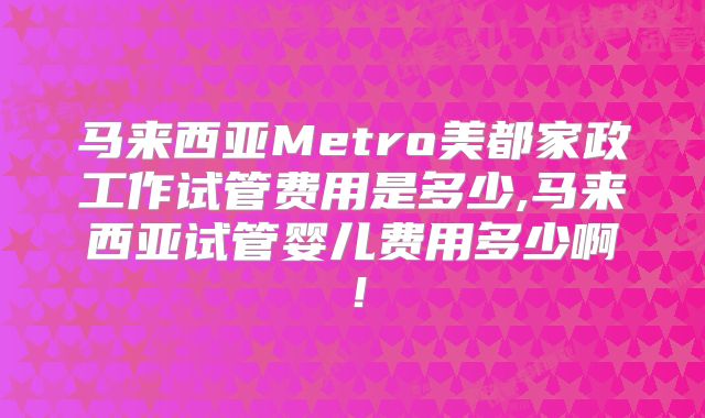 马来西亚Metro美都家政工作试管费用是多少,马来西亚试管婴儿费用多少啊！