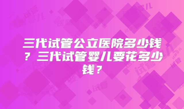 三代试管公立医院多少钱？三代试管婴儿要花多少钱？